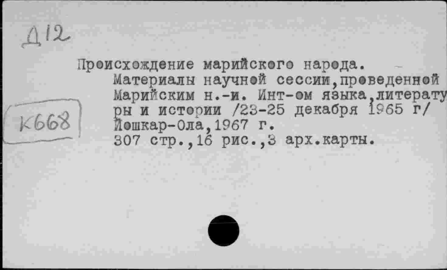 ﻿Происхождение марийского народа.
Материалы научной сессии,проведенной Марийским н.-и. Инт-ом языка литерату ры и истории /23-25 декабря 1965 г/ йошкар-Ола,1967 г.
307 стр.,16 рис.,3 арх.карты.